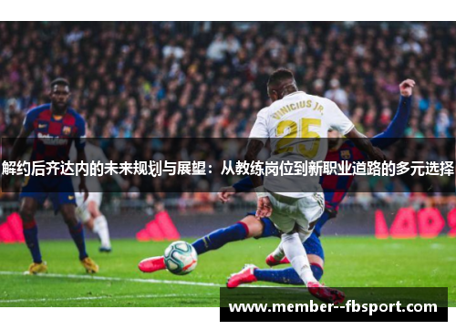 解约后齐达内的未来规划与展望：从教练岗位到新职业道路的多元选择