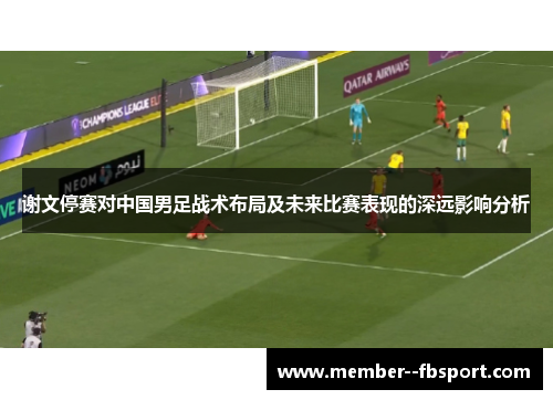 谢文停赛对中国男足战术布局及未来比赛表现的深远影响分析
