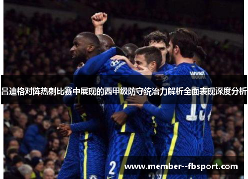 吕迪格对阵热刺比赛中展现的西甲级防守统治力解析全面表现深度分析 吕迪格对阵热刺比赛中展现的西甲级防守统治力解析全面表现深度分析