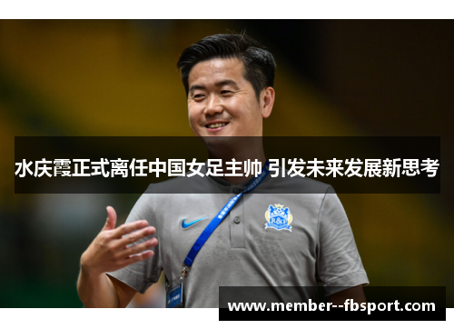 水庆霞正式离任中国女足主帅 引发未来发展新思考