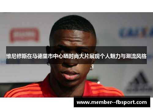 维尼修斯在马德里市中心晒时尚大片展现个人魅力与潮流风格