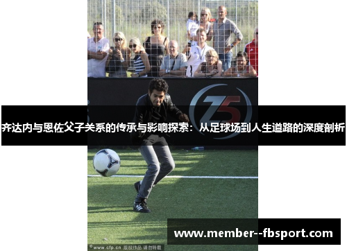 齐达内与恩佐父子关系的传承与影响探索：从足球场到人生道路的深度剖析